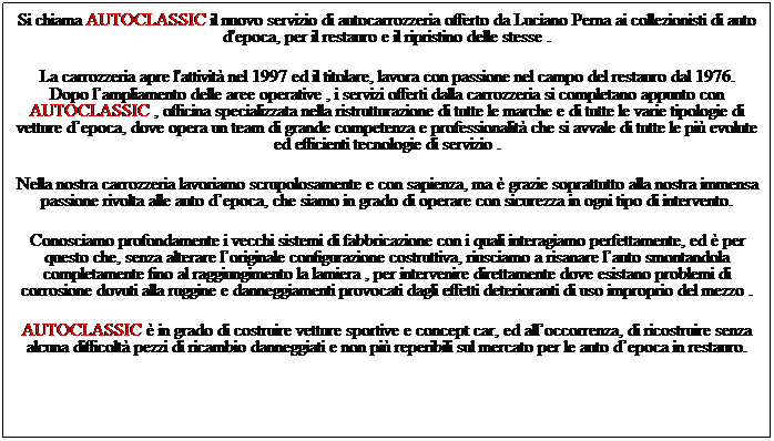 Casella di testo: Si chiama AUTOCLASSIC il nuovo servizio di autocarrozzeria offerto da Luciano Perna ai collezionisti di auto d'epoca, per il restauro e il ripristino delle stesse .
&nbsp;
La carrozzeria apre l'attivit� nel 1997 ed il titolare, lavora con passione nel campo del restauro dal 1976.
Dopo l�ampliamento delle aree operative , i servizi offerti dalla carrozzeria si completano appunto con AUTOCLASSIC , officina specializzata nella ristrutturazione di tutte le marche e di tutte le varie tipologie di vetture d�epoca, dove opera un team di grande competenza e professionalit� che si avvale di tutte le pi� evolute ed efficienti tecnologie di servizio .
&nbsp;
Nella nostra carrozzeria lavoriamo scrupolosamente e con sapienza, ma � grazie soprattutto alla nostra immensa passione rivolta alle auto d�epoca, che siamo in grado di operare con sicurezza in ogni tipo di intervento.
&nbsp;
Conosciamo profondamente i vecchi sistemi di fabbricazione con i quali interagiamo perfettamente, ed � per questo che, senza alterare l�originale configurazione costruttiva, riusciamo a risanare l�auto smontandola completamente fino al raggiungimento la lamiera , per intervenire direttamente dove esistano problemi di corrosione dovuti alla ruggine e danneggiamenti provocati dagli effetti deterioranti di uso improprio del mezzo .
&nbsp;
AUTOCLASSIC � in grado di costruire vetture sportive e concept car, ed all�occorrenza, di ricostruire senza alcuna difficolt� pezzi di ricambio danneggiati e non pi� reperibili sul mercato per le auto d�epoca in restauro.
